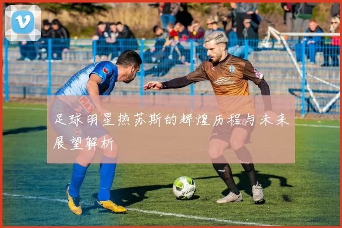 足球明星热苏斯的辉煌历程与未来展望解析
