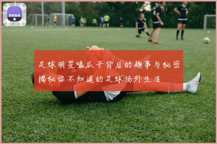 足球明星嗑瓜子背后的趣事与秘密揭秘你不知道的足球场外生活