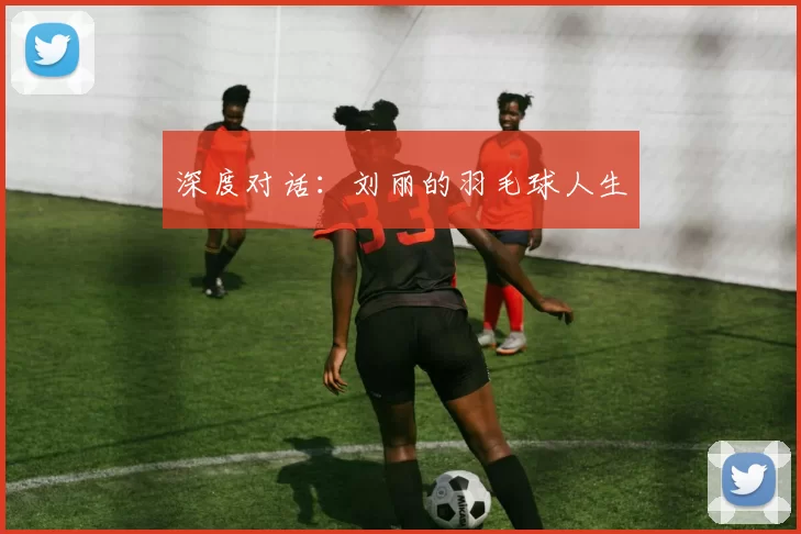 深度对话：刘丽的羽毛球人生