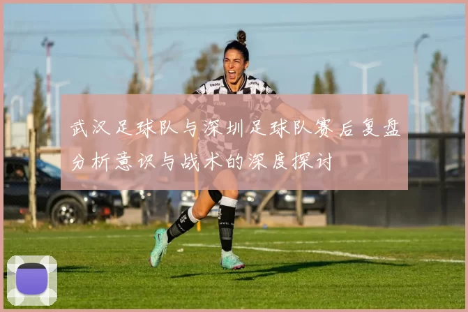 武汉足球队与深圳足球队赛后复盘分析意识与战术的深度探讨