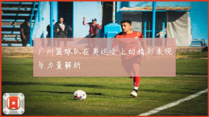 广州篮球队在奥运会上的精彩表现与力量解析